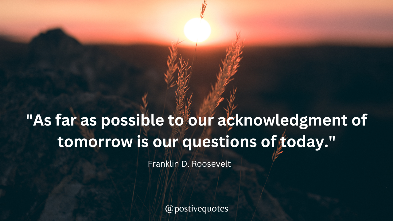 "As far as possible to our acknowledgment of tomorrow is our questions of today." - Franklin D. Roosevelt